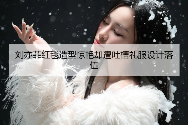 刘亦菲红毯造型惊艳却遭吐槽礼服设计落伍